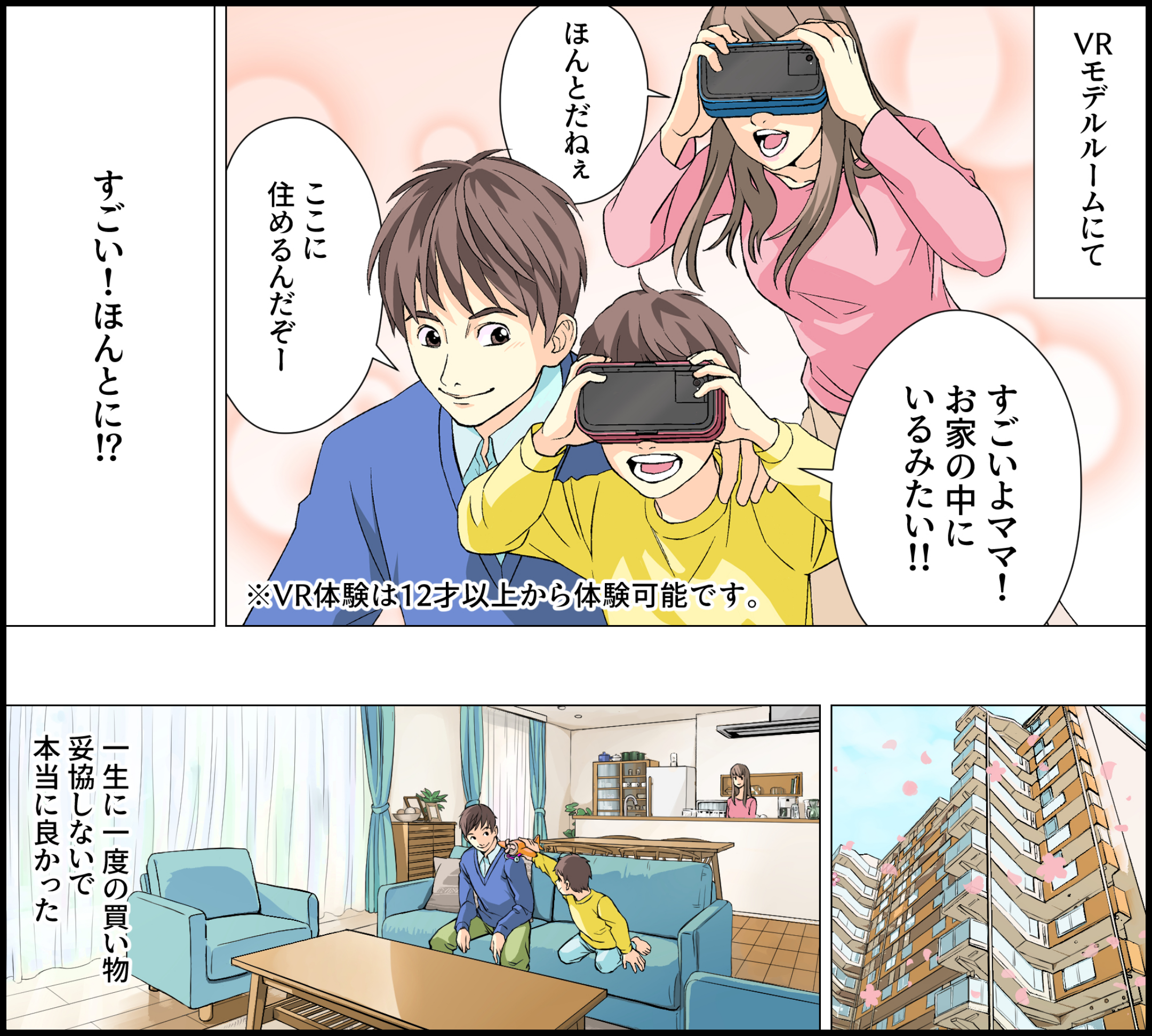 VRモデルルームにて「すごいよママ！お家の中にいるみたい！！」「ほんとだねぇ」「ここに住めるんだぞー」「すごい！ほんとに！？」※VR体験は12才以上から体験可能です。一生に一度の買い物 妥協しないで 本当に良かった